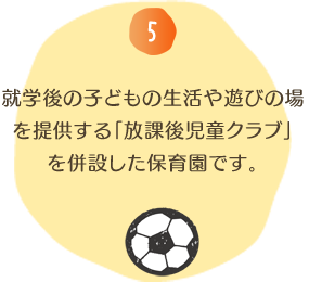 就学後の子どもの生活や遊びの場を提供する「放課後児童クラブ」を併設した保育園です。